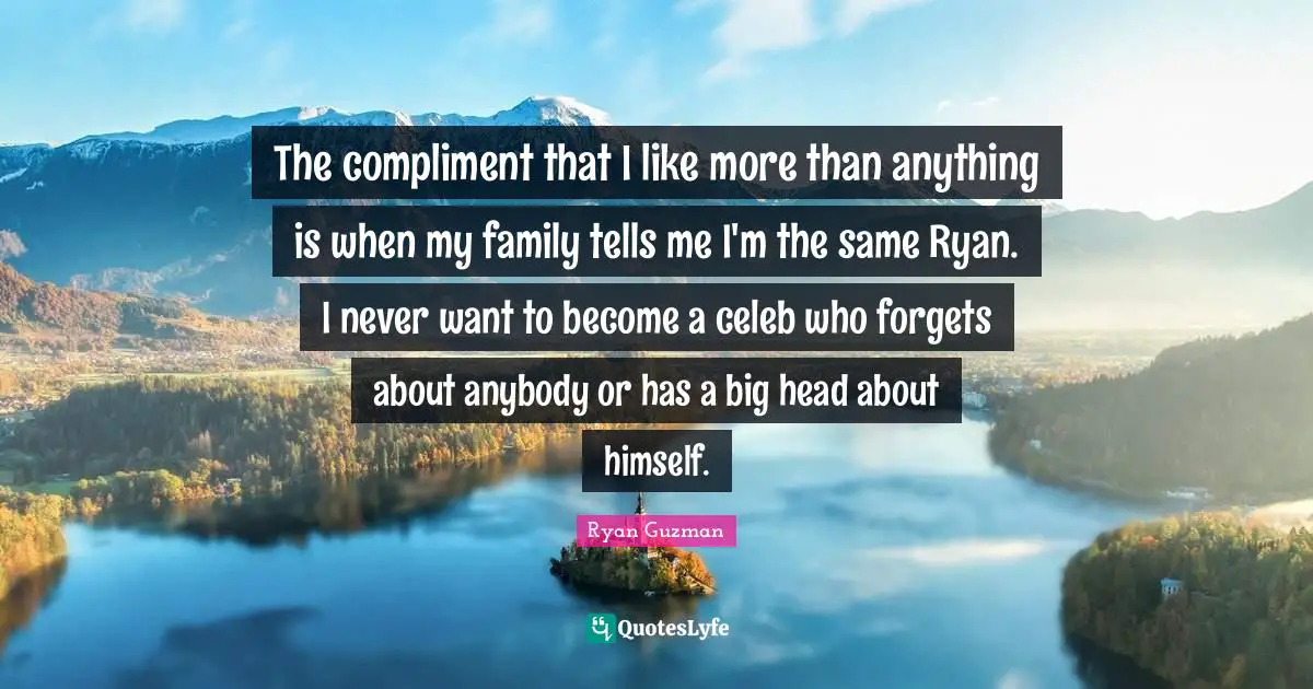 The compliment that I like more than anything is when my family tells me I'm the same Ryan. I never want to become a celeb who forgets about anybody or has a big head about himself.