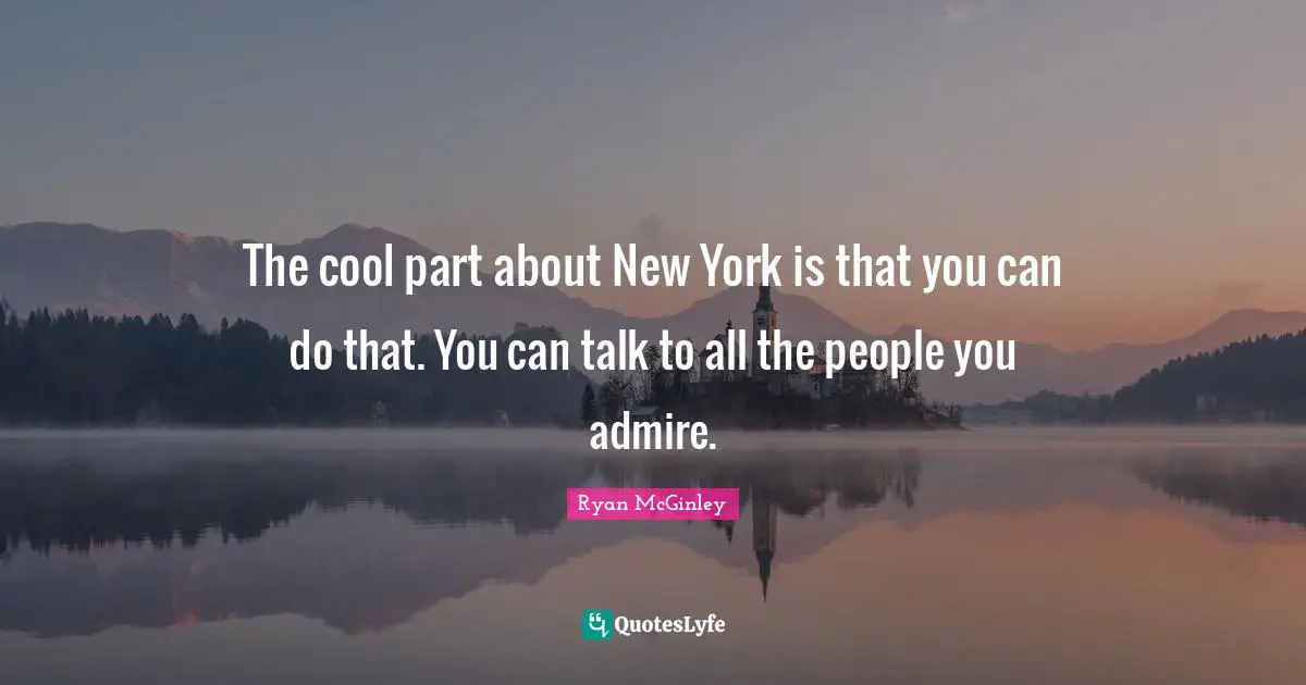 The cool part about New York is that you can do that. You can talk to all the people you admire.