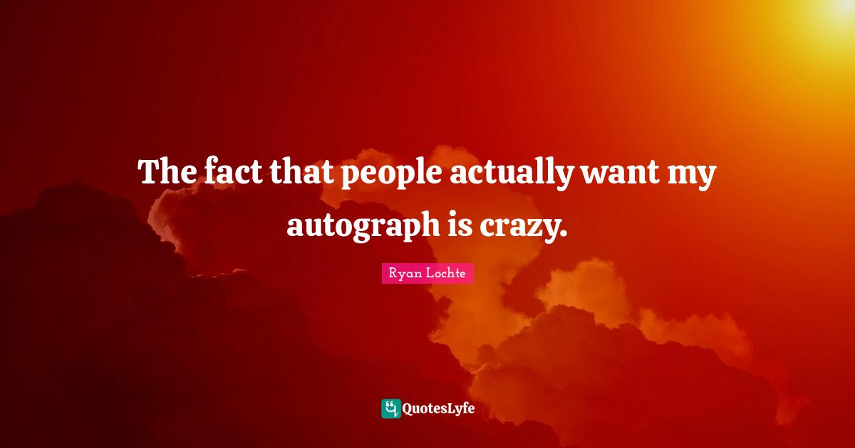 The fact that people actually want my autograph is crazy.