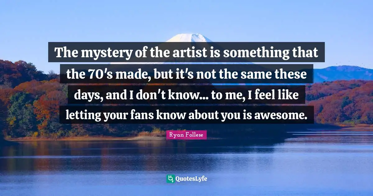The mystery of the artist is something that the 70's made, but it's not the same these days, and I don't know... to me, I feel like letting your fans know about you is awesome.