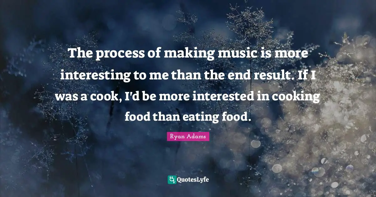 The process of making music is more interesting to me than the end result. If I was a cook, I'd be more interested in cooking food than eating food.