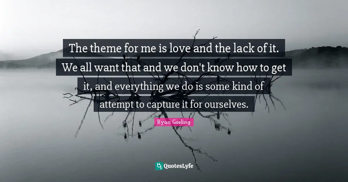 The theme for me is love and the lack of it. We all want that and we don't know how to get it, and everything we do is some kind of attempt to capture it for ourselves.