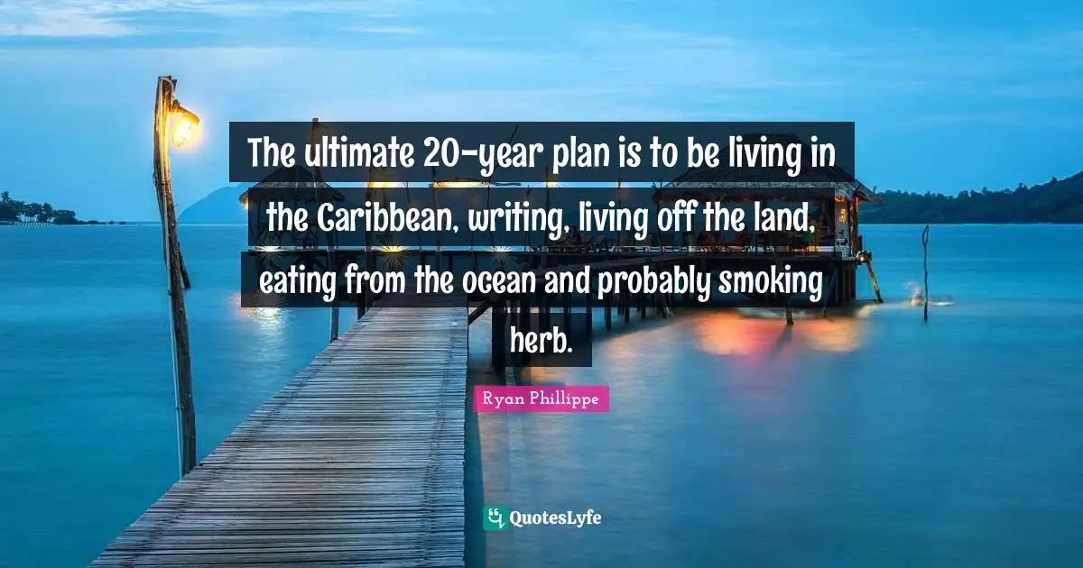 The ultimate 20-year plan is to be living in the Caribbean, writing, living off the land, eating from the ocean and probably smoking herb.