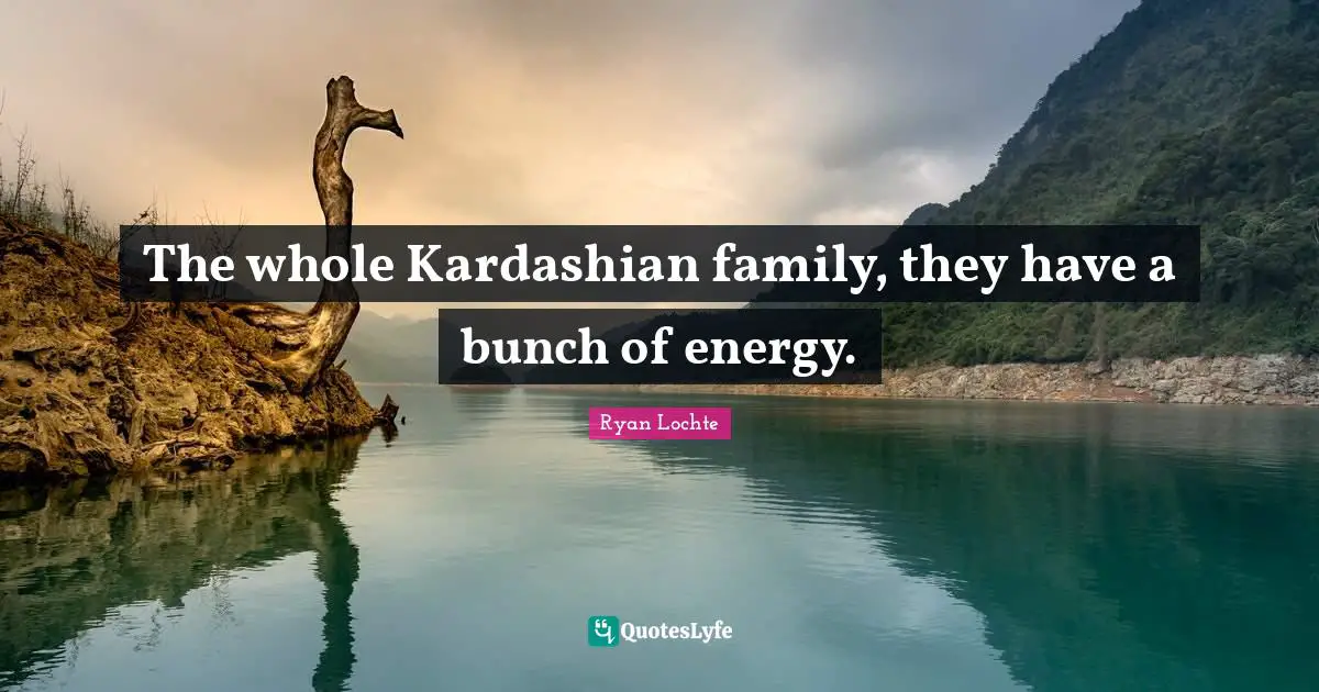 The whole Kardashian family, they have a bunch of energy.