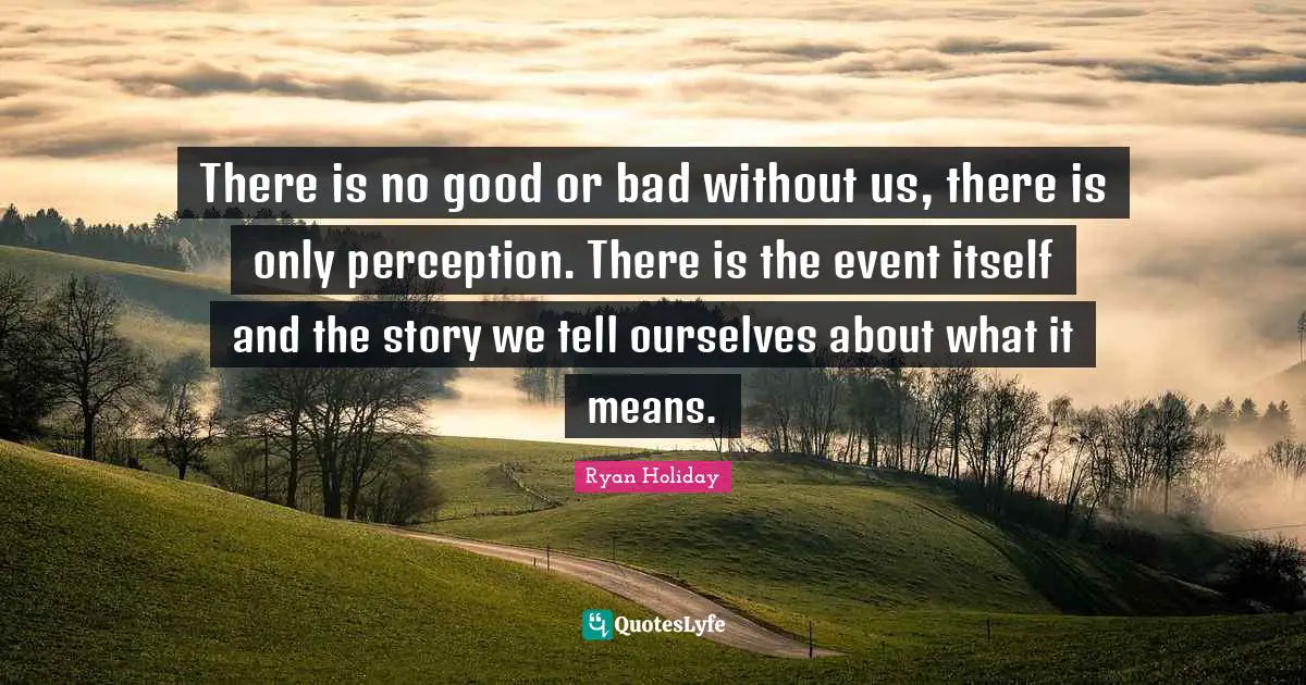 There is no good or bad without us, there is only perception. There is the event itself and the story we tell ourselves about what it means.