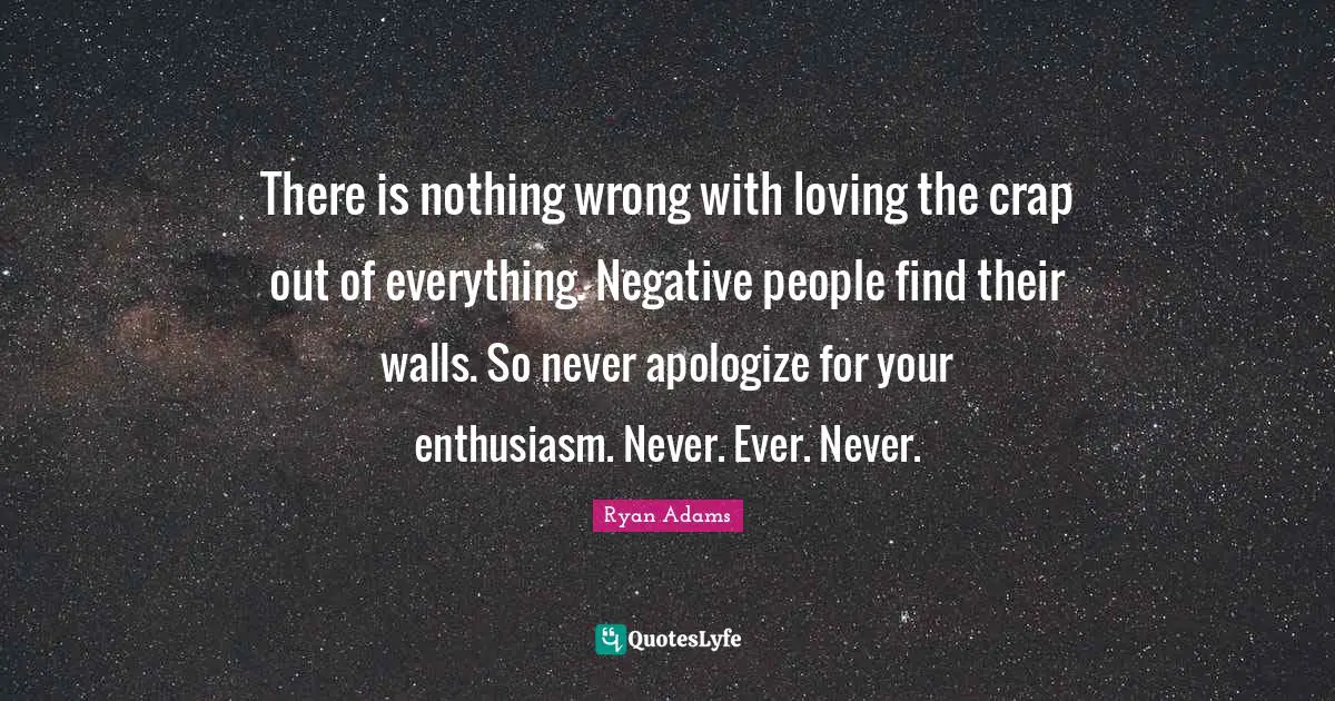 Crap Quotes: "There is nothing wrong with loving the crap out of everything. Negative people find their walls. So never apologize for your enthusiasm. Never. Ever. Never."