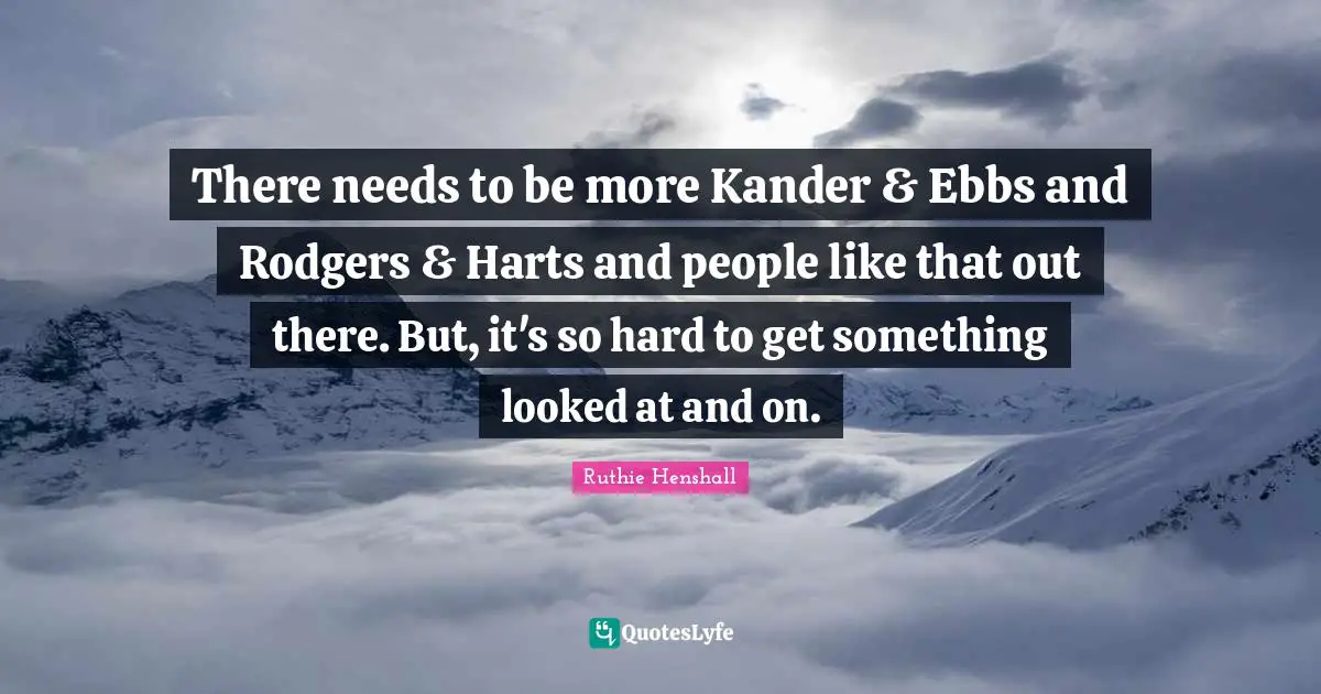 There needs to be more Kander & Ebbs and Rodgers & Harts and people like that out there. But, it's so hard to get something looked at and on.