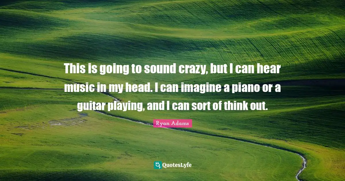This is going to sound crazy, but I can hear music in my head. I can imagine a piano or a guitar playing, and I can sort of think out.