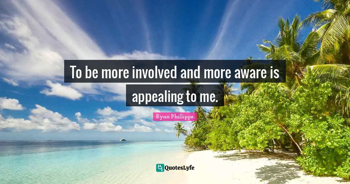 To be more involved and more aware is appealing to me.