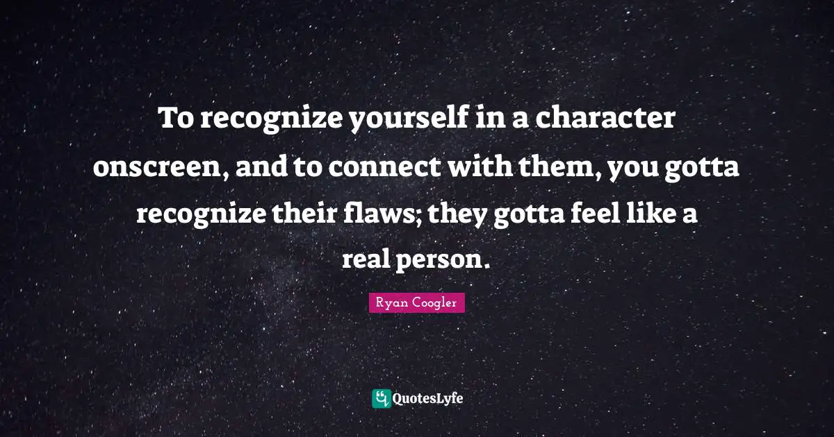 To recognize yourself in a character onscreen, and to connect with them, you gotta recognize their flaws; they gotta feel like a real person.