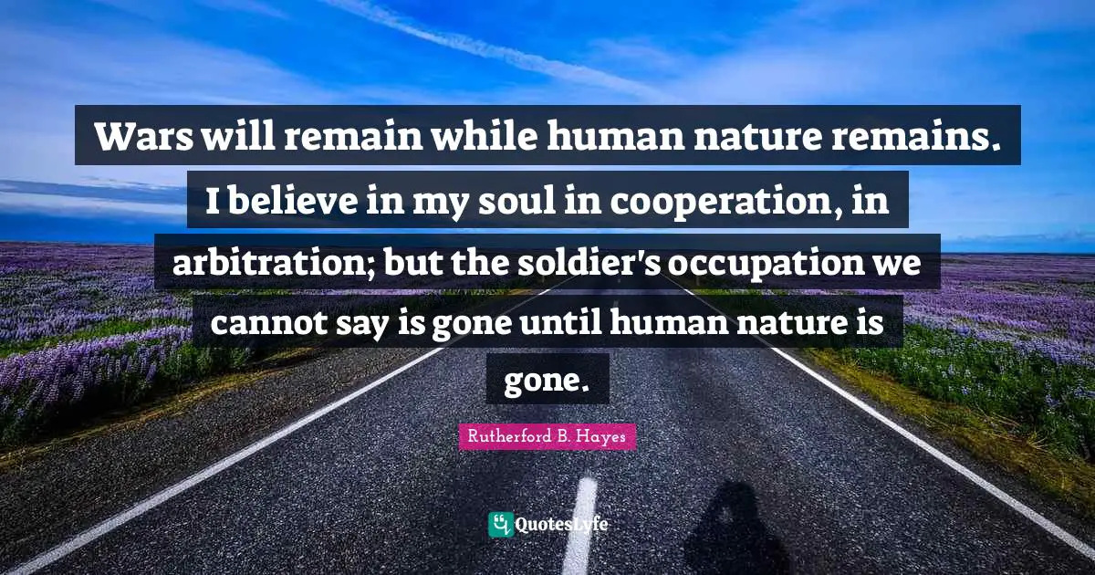 Rutherford B. Hayes Quotes: "Wars will remain while human nature remains. I believe in my soul in cooperation, in arbitration; but the soldier's occupation we cannot say is gone until human nature is gone."