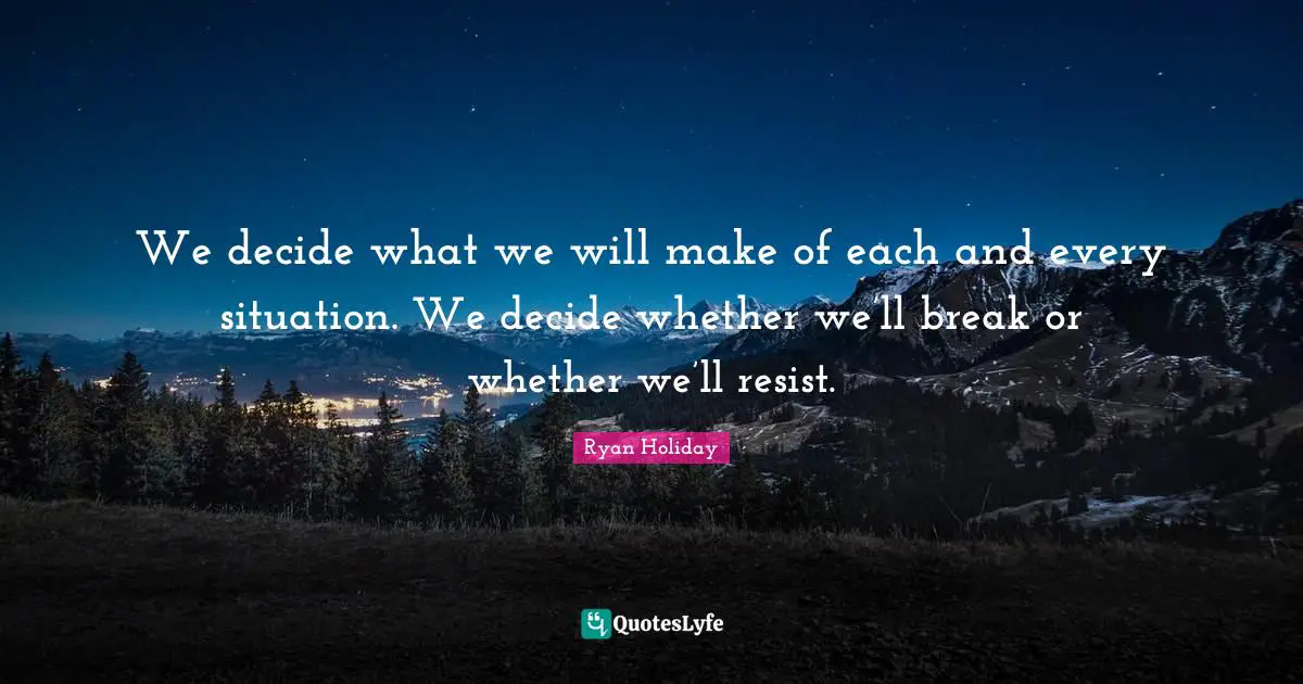 We decide what we will make of each and every situation. We decide whether we’ll break or whether we’ll resist.