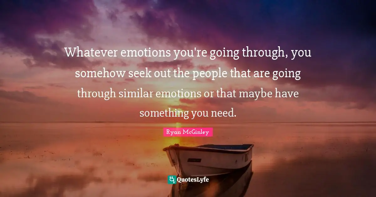 Whatever emotions you're going through, you somehow seek out the people that are going through similar emotions or that maybe have something you need.