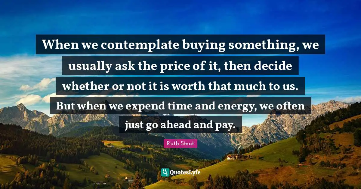 When we contemplate buying something, we usually ask the price of it, then decide whether or not it is worth that much to us. But when we expend time and energy, we often just go ahead and pay.