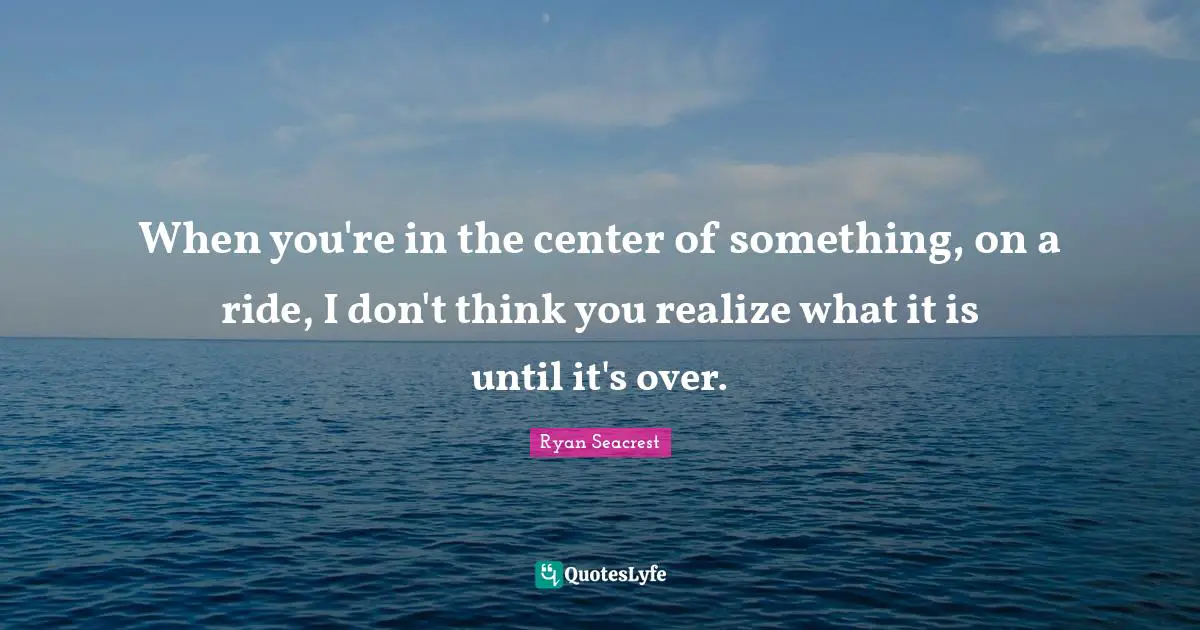 When you're in the center of something, on a ride, I don't think you realize what it is until it's over.