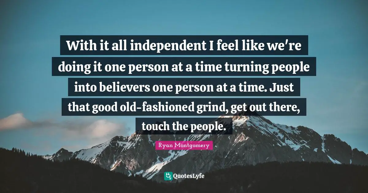 With it all independent I feel like we're doing it one person at a time turning people into believers one person at a time. Just that good old-fashioned grind, get out there, touch the people.