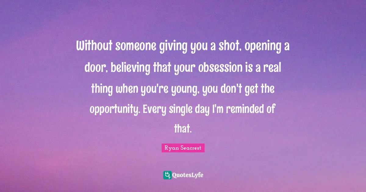 Without someone giving you a shot, opening a door, believing that your obsession is a real thing when you're young, you don't get the opportunity. Every single day I'm reminded of that.