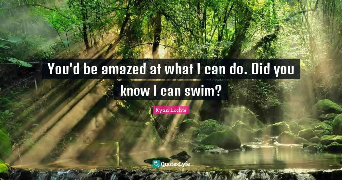 You'd be amazed at what I can do. Did you know I can swim?
