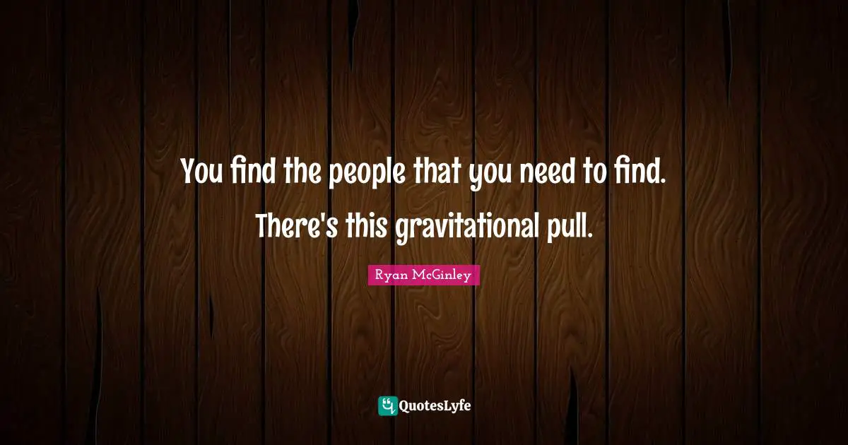You find the people that you need to find. There's this gravitational pull.