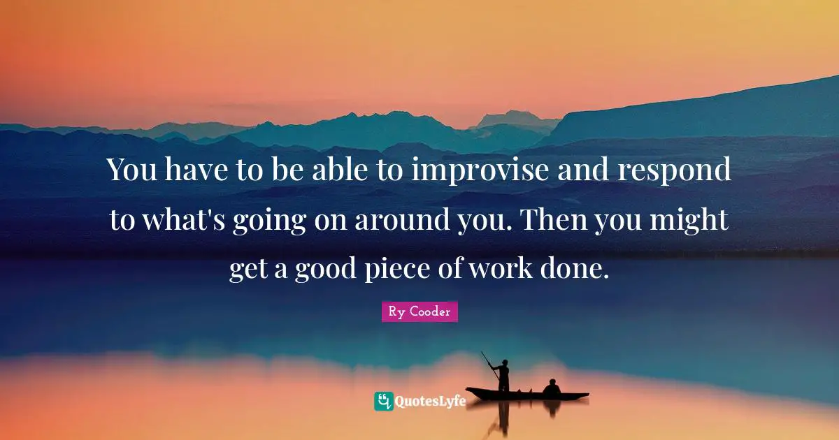 You have to be able to improvise and respond to what's going on around you. Then you might get a good piece of work done.