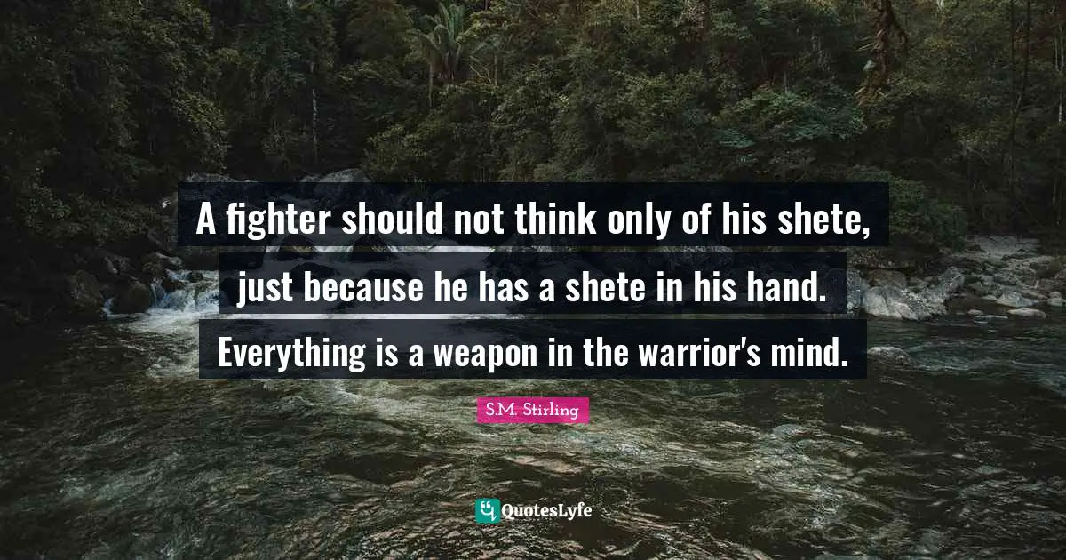 A fighter should not think only of his shete, just because he has a shete in his hand. Everything is a weapon in the warrior's mind.