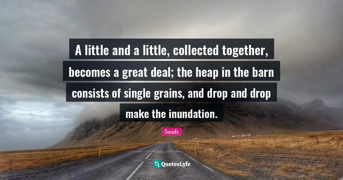 Saadi Quotes: "A little and a little, collected together, becomes a great deal; the heap in the barn consists of single grains, and drop and drop make the inundation."