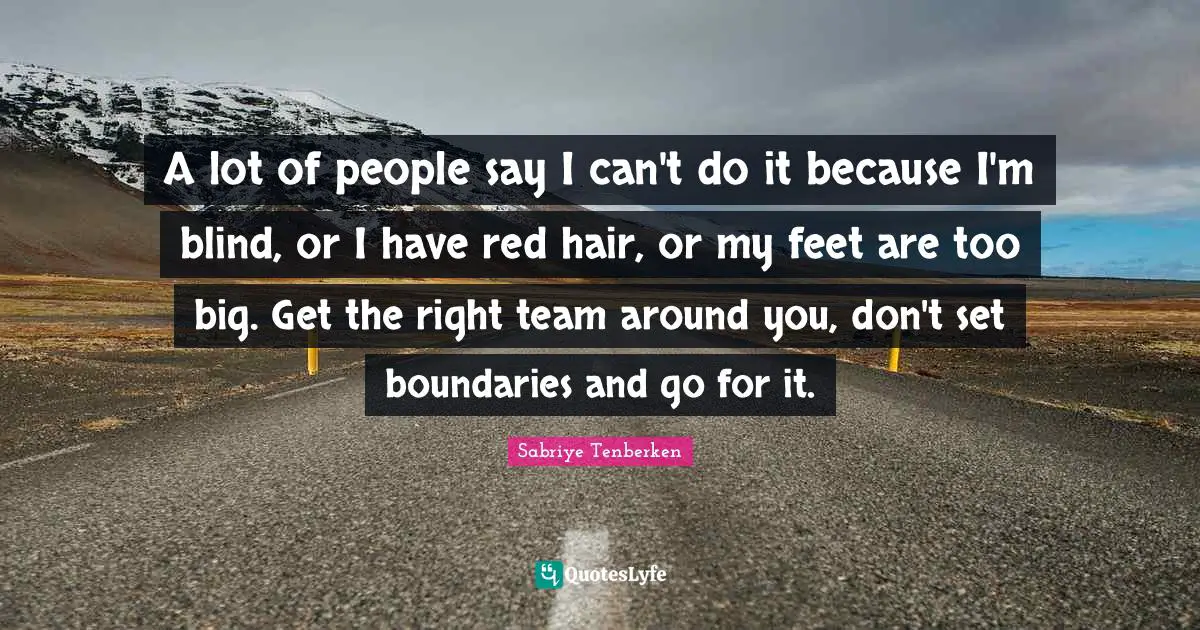 A lot of people say I can't do it because I'm blind, or I have red hair, or my feet are too big. Get the right team around you, don't set boundaries and go for it.