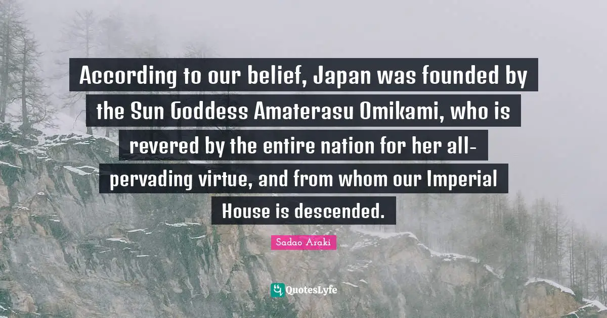 According to our belief, Japan was founded by the Sun Goddess Amaterasu Omikami, who is revered by the entire nation for her all-pervading virtue, and from whom our Imperial House is descended.