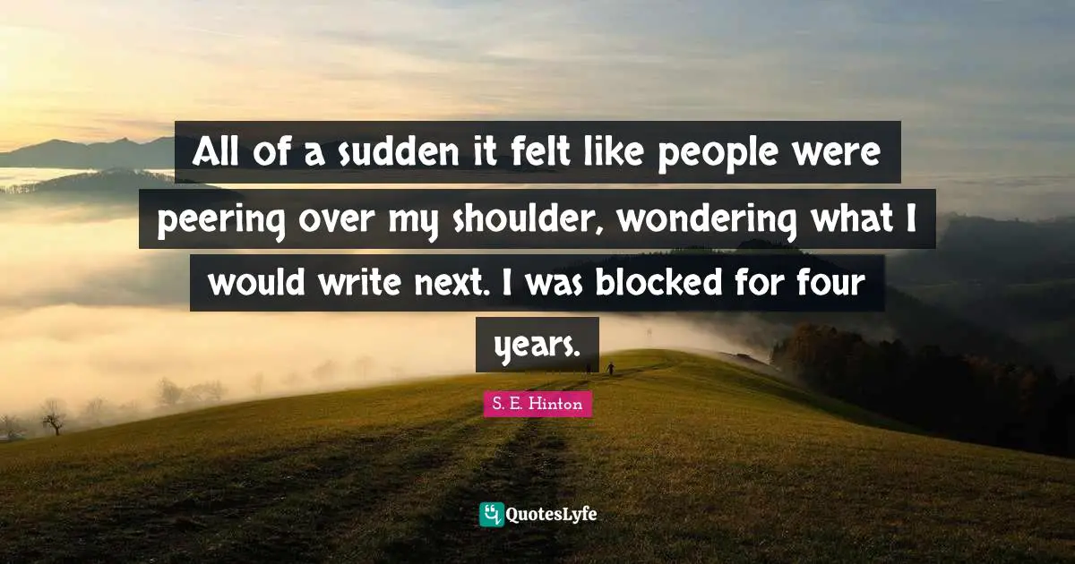 All of a sudden it felt like people were peering over my shoulder, wondering what I would write next. I was blocked for four years.