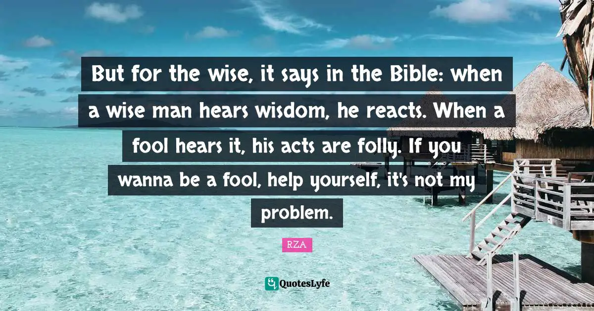 But for the wise, it says in the Bible: when a wise man hears wisdom, he reacts. When a fool hears it, his acts are folly. If you wanna be a fool, help yourself, it's not my problem.