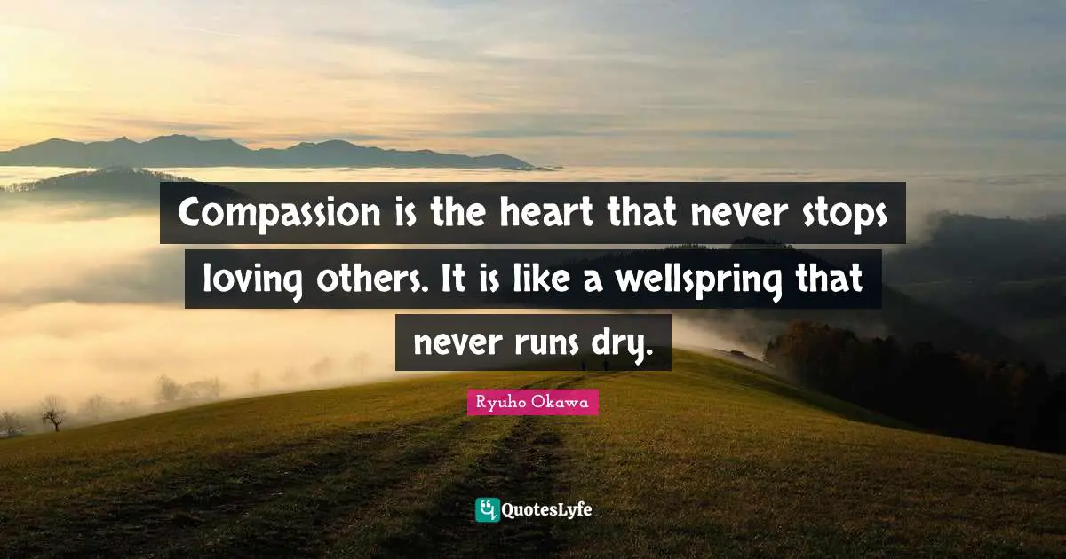 Compassion is the heart that never stops loving others. It is like a wellspring that never runs dry.