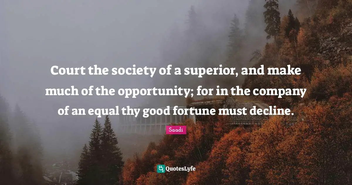 Court the society of a superior, and make much of the opportunity; for in the company of an equal thy good fortune must decline.