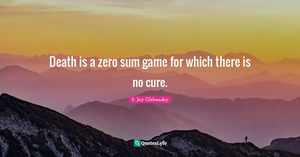 Death is a zero sum game for which there is no cure.