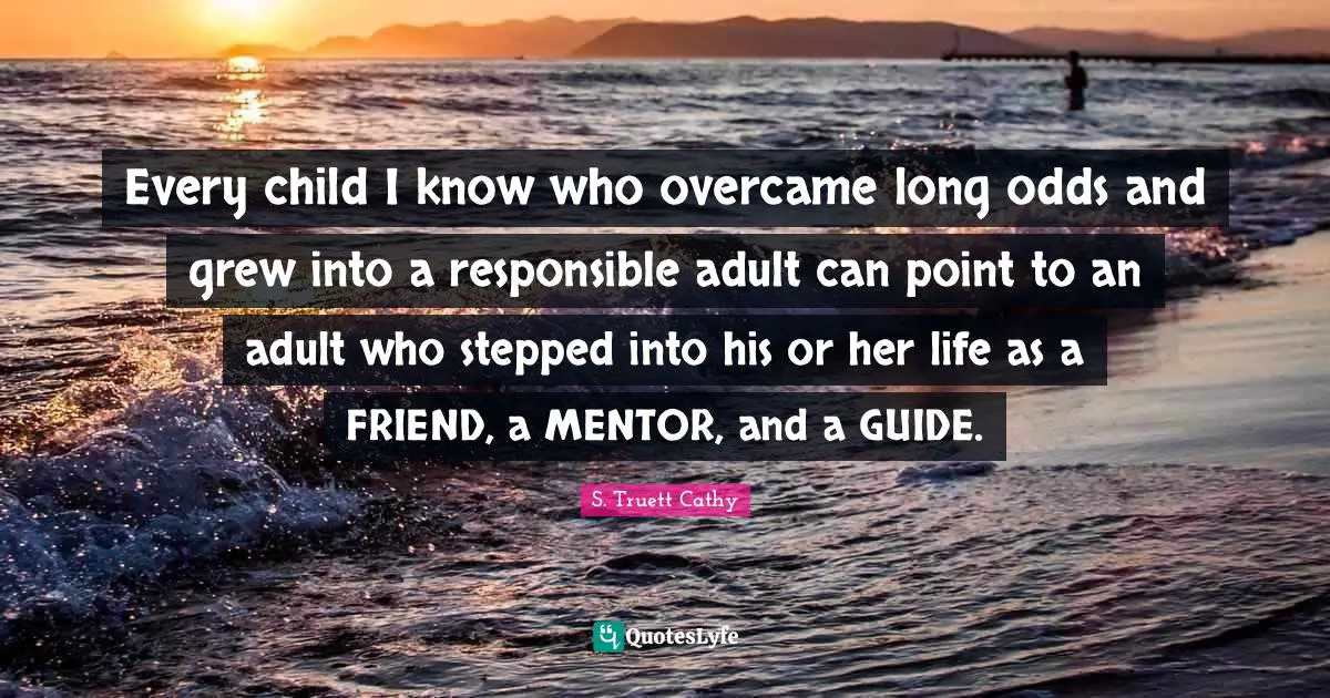 Every child I know who overcame long odds and grew into a responsible adult can point to an adult who stepped into his or her life as a FRIEND, a MENTOR, and a GUIDE.