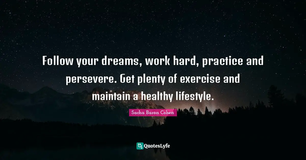 Follow your dreams, work hard, practice and persevere. Get plenty of exercise and maintain a healthy lifestyle.