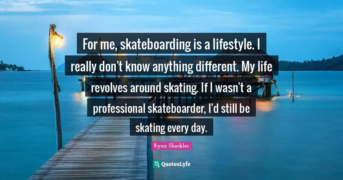 Ryan Sheckler Quotes: "For me, skateboarding is a lifestyle. I really don't know anything different. My life revolves around skating. If I wasn't a professional skateboarder, I'd still be skating every day."