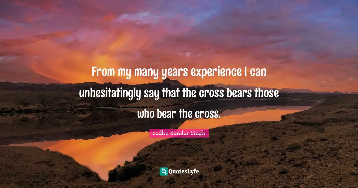 Sadhu Sundar Singh Quotes: "From my many years experience I can unhesitatingly say that the cross bears those who bear the cross."