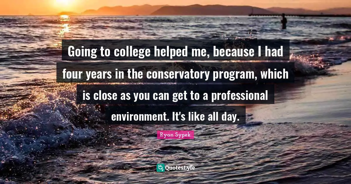 Going to college helped me, because I had four years in the conservatory program, which is close as you can get to a professional environment. It's like all day.
