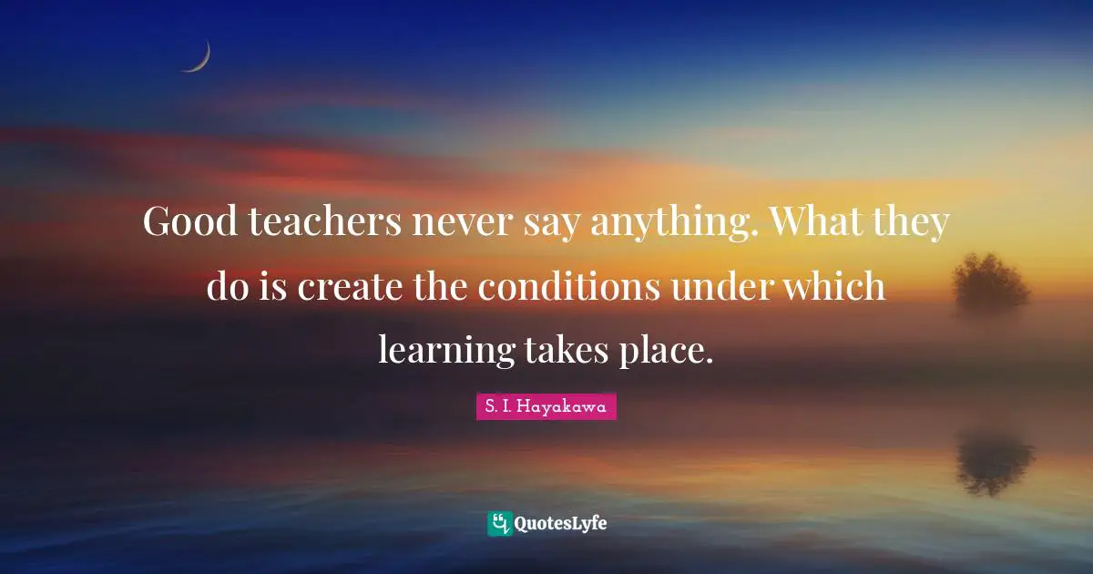 S. I. Hayakawa Quotes: "Good teachers never say anything. What they do is create the conditions under which learning takes place."