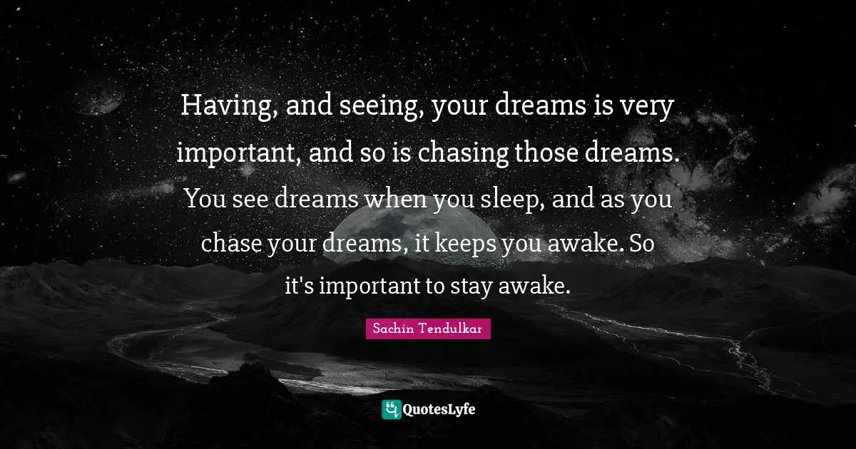 Having, and seeing, your dreams is very important, and so is chasing those dreams. You see dreams when you sleep, and as you chase your dreams, it keeps you awake. So it's important to stay awake.