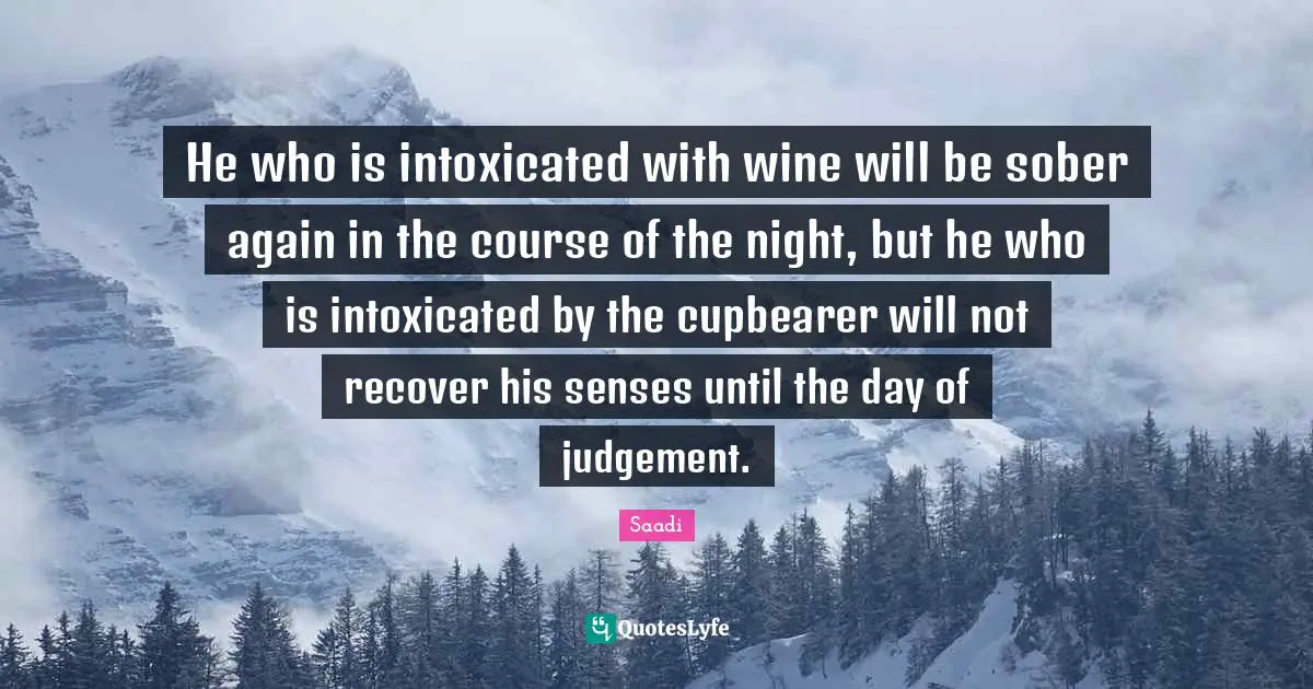 Saadi Quotes: "He who is intoxicated with wine will be sober again in the course of the night, but he who is intoxicated by the cupbearer will not recover his senses until the day of judgement."
