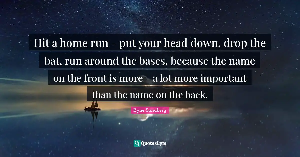 Hit a home run - put your head down, drop the bat, run around the bases, because the name on the front is more - a lot more important than the name on the back.