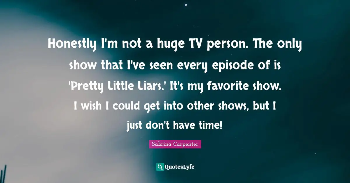 Honestly I'm not a huge TV person. The only show that I've seen every episode of is 'Pretty Little Liars.' It's my favorite show. I wish I could get into other shows, but I just don't have time!