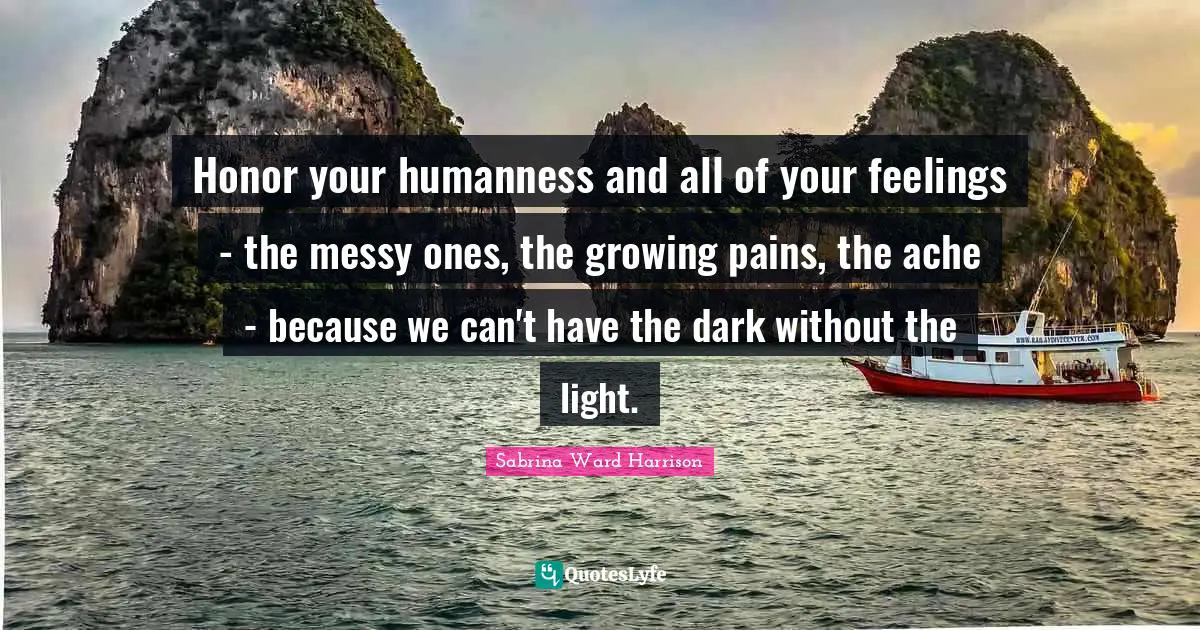 Honor your humanness and all of your feelings - the messy ones, the growing pains, the ache - because we can't have the dark without the light.