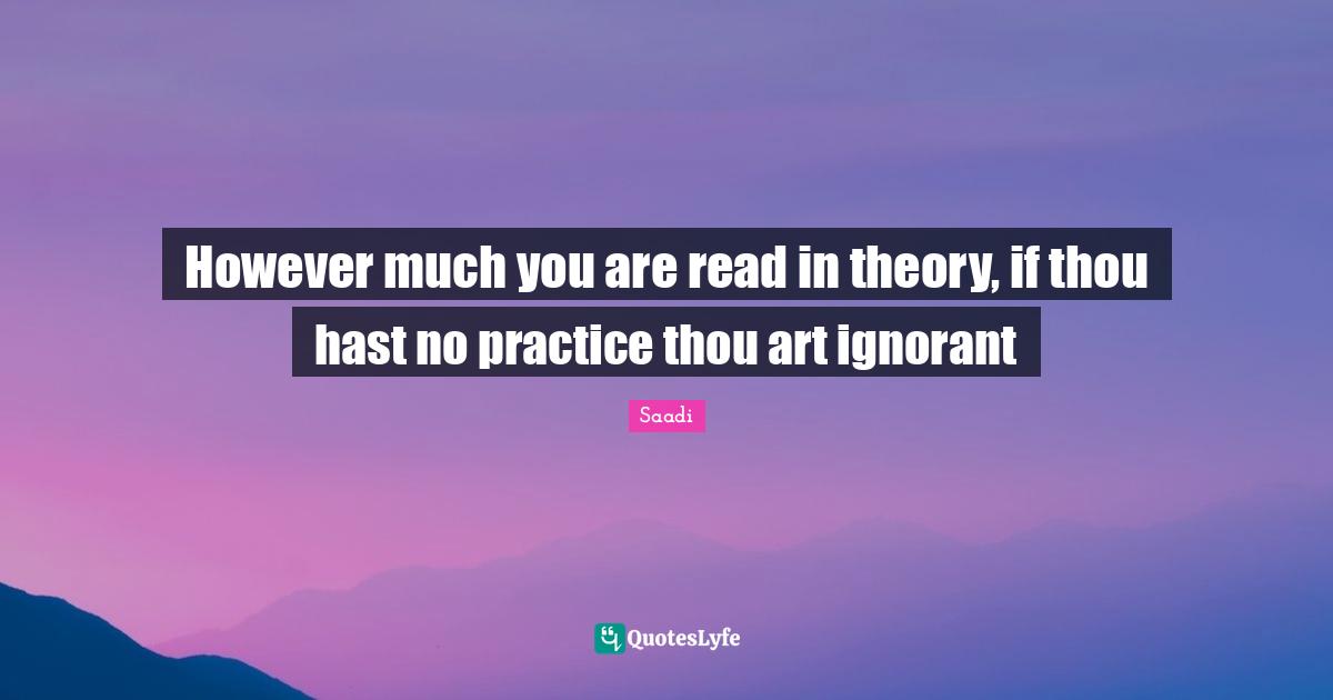 Saadi Quotes: "However much you are read in theory, if thou hast no practice thou art ignorant"