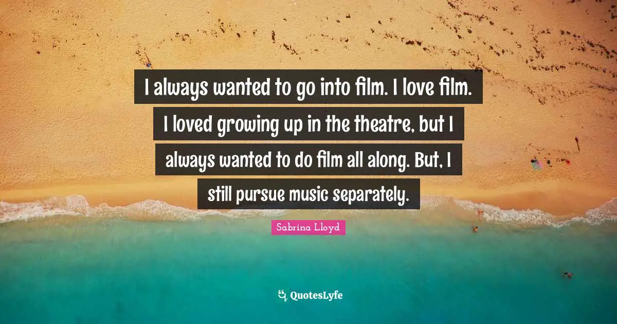 I always wanted to go into film. I love film. I loved growing up in the theatre, but I always wanted to do film all along. But, I still pursue music separately.