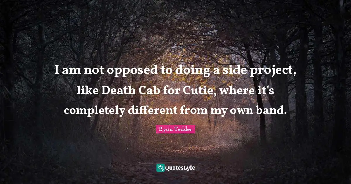 I am not opposed to doing a side project, like Death Cab for Cutie, where it's completely different from my own band.
