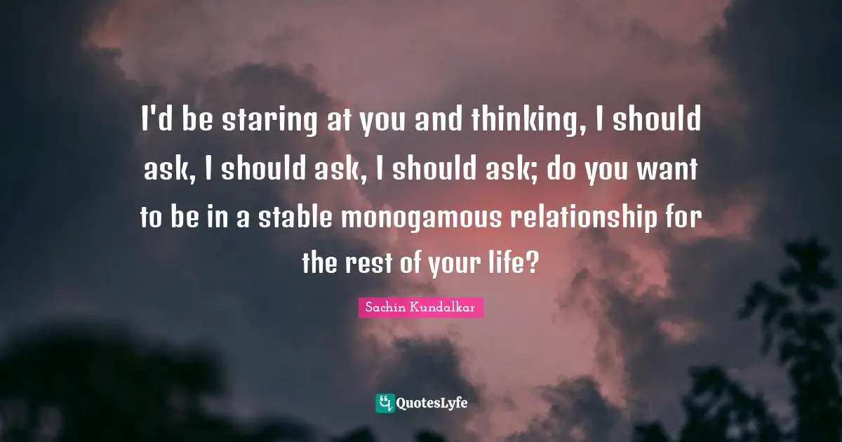 I'd be staring at you and thinking, I should ask, I should ask, I should ask; do you want to be in a stable monogamous relationship for the rest of your life?