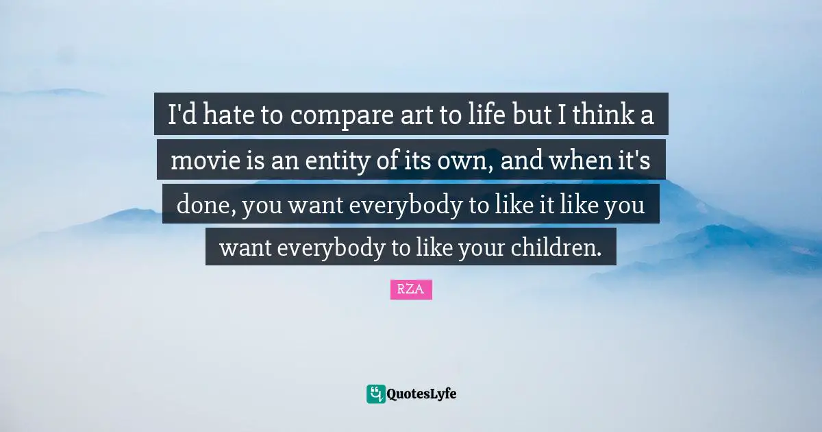 I'd hate to compare art to life but I think a movie is an entity of its own, and when it's done, you want everybody to like it like you want everybody to like your children.