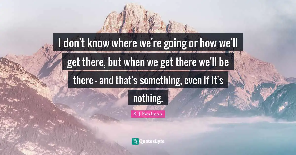 I don't know where we're going or how we'll get there, but when we get there we'll be there - and that's something, even if it's nothing.